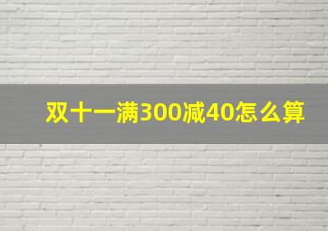 双十一满300减40怎么算