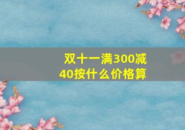 双十一满300减40按什么价格算