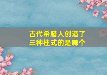 古代希腊人创造了三种柱式的是哪个