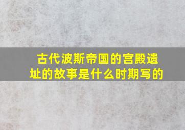 古代波斯帝国的宫殿遗址的故事是什么时期写的