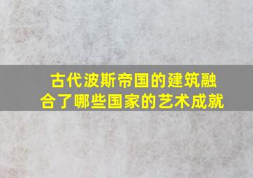 古代波斯帝国的建筑融合了哪些国家的艺术成就