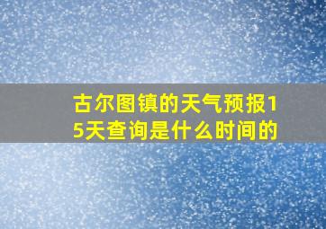 古尔图镇的天气预报15天查询是什么时间的