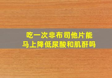 吃一次非布司他片能马上降低尿酸和肌酐吗