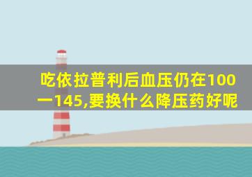 吃依拉普利后血压仍在100一145,要换什么降压药好呢