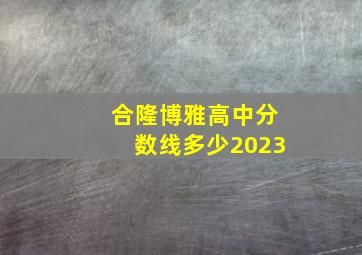 合隆博雅高中分数线多少2023