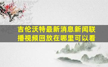 吉伦沃特最新消息新闻联播视频回放在哪里可以看