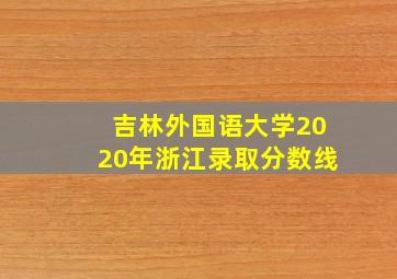 吉林外国语大学2020年浙江录取分数线