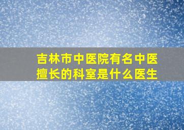 吉林市中医院有名中医擅长的科室是什么医生