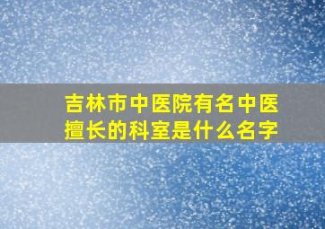 吉林市中医院有名中医擅长的科室是什么名字