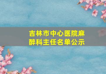 吉林市中心医院麻醉科主任名单公示