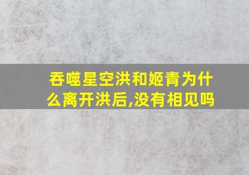 吞噬星空洪和姬青为什么离开洪后,没有相见吗