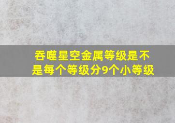 吞噬星空金属等级是不是每个等级分9个小等级