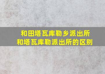 和田塔瓦库勒乡派出所和塔瓦库勒派出所的区别