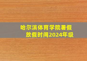 哈尔滨体育学院暑假放假时间2024年级