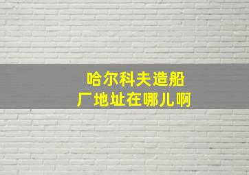 哈尔科夫造船厂地址在哪儿啊