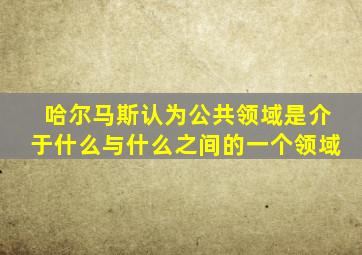 哈尔马斯认为公共领域是介于什么与什么之间的一个领域