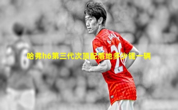 哈弗h6第三代次顶配落地多少钱一辆