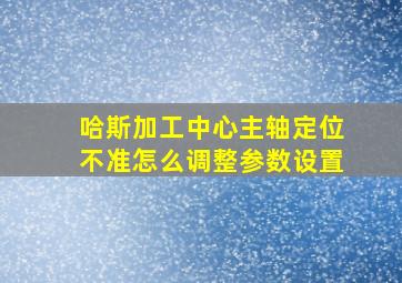 哈斯加工中心主轴定位不准怎么调整参数设置