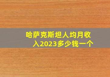 哈萨克斯坦人均月收入2023多少钱一个