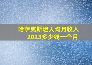 哈萨克斯坦人均月收入2023多少钱一个月