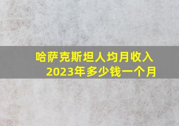 哈萨克斯坦人均月收入2023年多少钱一个月