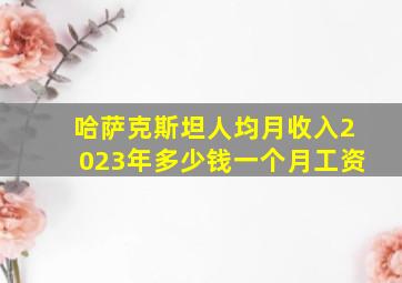 哈萨克斯坦人均月收入2023年多少钱一个月工资