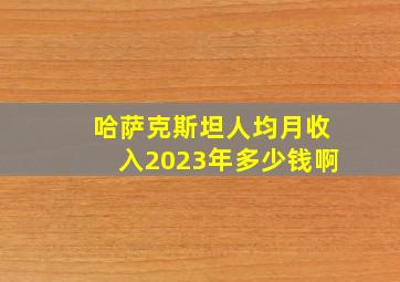 哈萨克斯坦人均月收入2023年多少钱啊