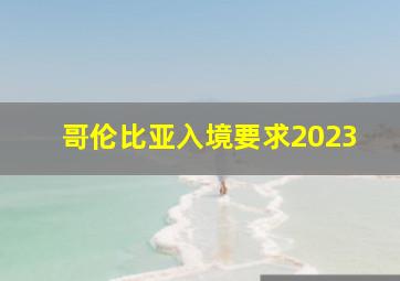 哥伦比亚入境要求2023