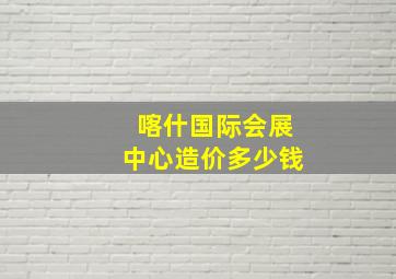 喀什国际会展中心造价多少钱