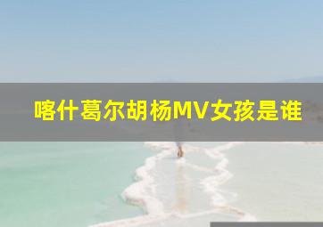 喀什葛尔胡杨MV女孩是谁