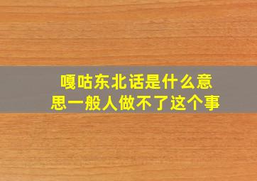 嘎咕东北话是什么意思一般人做不了这个事