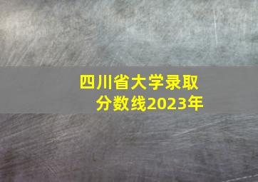 四川省大学录取分数线2023年