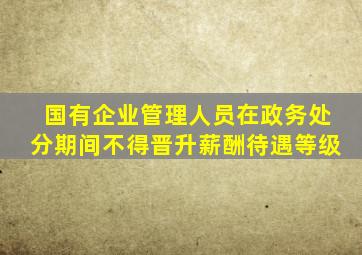 国有企业管理人员在政务处分期间不得晋升薪酬待遇等级