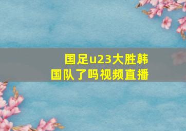 国足u23大胜韩国队了吗视频直播