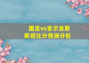 国足vs吉尔吉斯斯坦比分预测分析