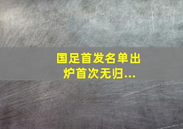 国足首发名单出炉首次无归...