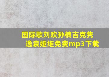 国际歌刘欢孙楠吉克隽逸袁娅维免费mp3下载