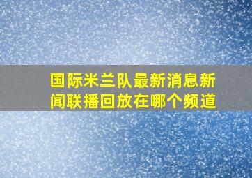 国际米兰队最新消息新闻联播回放在哪个频道