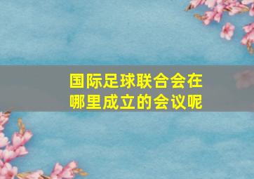 国际足球联合会在哪里成立的会议呢