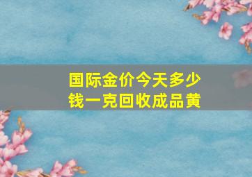 国际金价今天多少钱一克回收成品黄