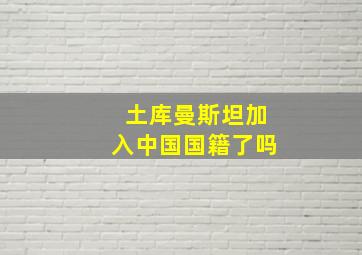 土库曼斯坦加入中国国籍了吗