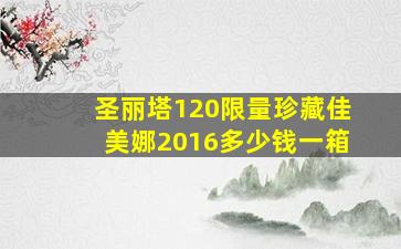 圣丽塔120限量珍藏佳美娜2016多少钱一箱