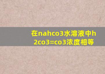 在nahco3水溶液中h2co3=co3浓度相等