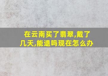 在云南买了翡翠,戴了几天,能退吗现在怎么办