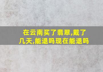 在云南买了翡翠,戴了几天,能退吗现在能退吗