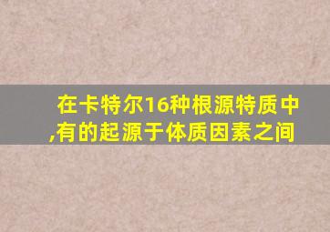 在卡特尔16种根源特质中,有的起源于体质因素之间