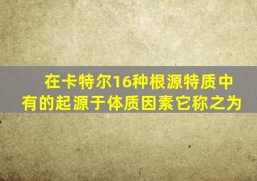 在卡特尔16种根源特质中有的起源于体质因素它称之为