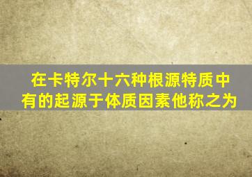 在卡特尔十六种根源特质中有的起源于体质因素他称之为