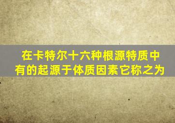 在卡特尔十六种根源特质中有的起源于体质因素它称之为