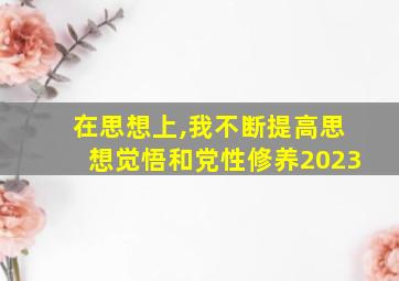 在思想上,我不断提高思想觉悟和党性修养2023